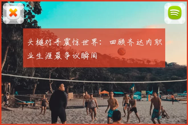 头槌对手震惊世界:回顾齐达内职业生涯最争议瞬间