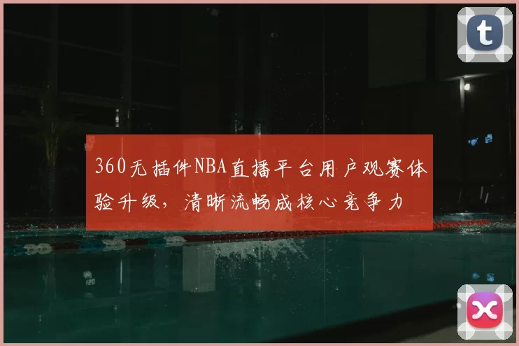 360无插件NBA直播平台用户观赛体验升级,清晰流畅成核心竞争力
