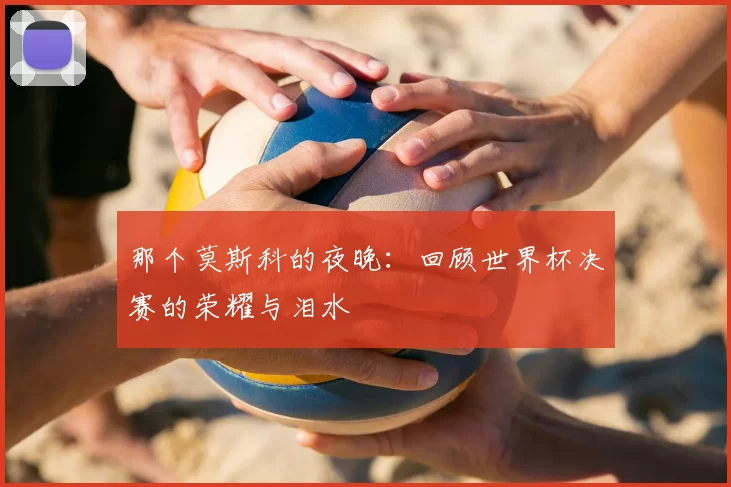 那个莫斯科的夜晚:回顾世界杯决赛的荣耀与泪水