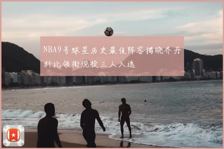 NBA9号球星历史最佳阵容揭晓乔丹科比领衔现役三人入选