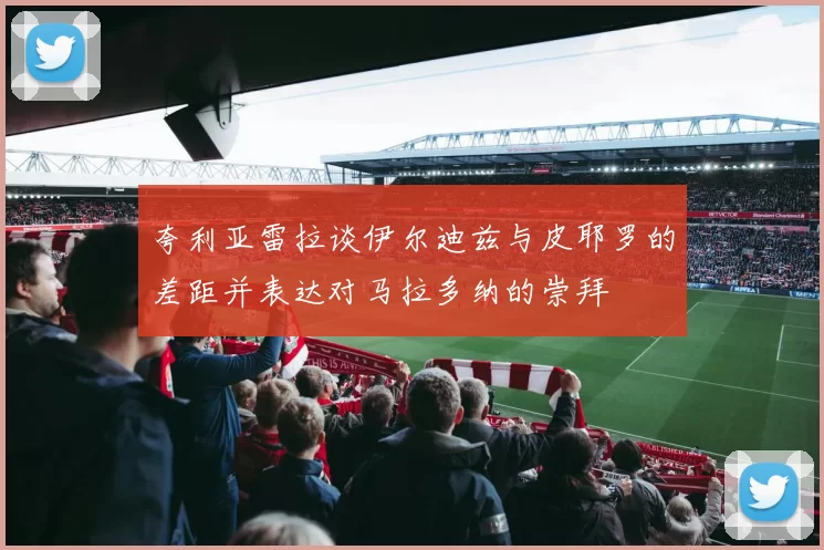 夸利亚雷拉谈伊尔迪兹与皮耶罗的差距并表达对马拉多纳的崇拜
