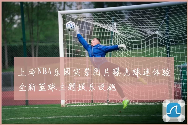 上海NBA乐园实景图片曝光球迷体验全新篮球主题娱乐设施