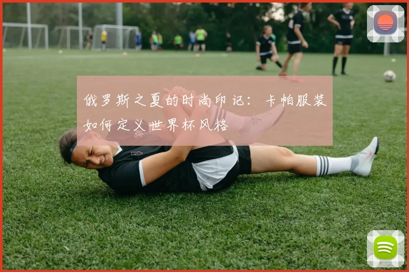 俄罗斯之夏的时尚印记：卡帕服装如何定义世界杯风格