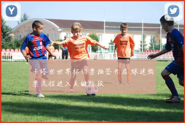 卡塔尔世界杯门票抽签开启 球迷购票流程进入关键阶段