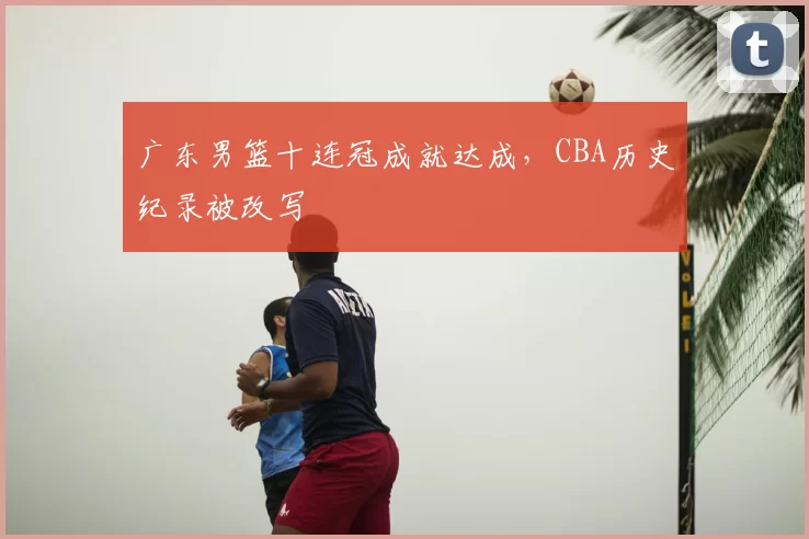 广东男篮十连冠成就达成，CBA历史纪录被改写