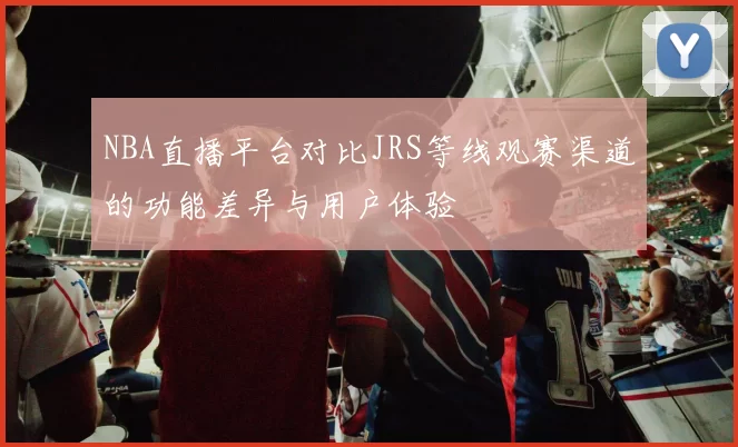 NBA直播平台对比JRS等线观赛渠道的功能差异与用户体验
