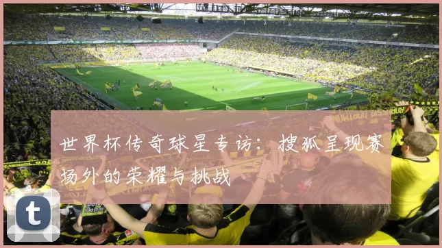 世界杯传奇球星专访:搜狐呈现赛场外的荣耀与挑战