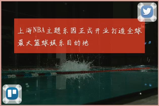 上海NBA主题乐园正式开业打造全球最大篮球娱乐目的地
