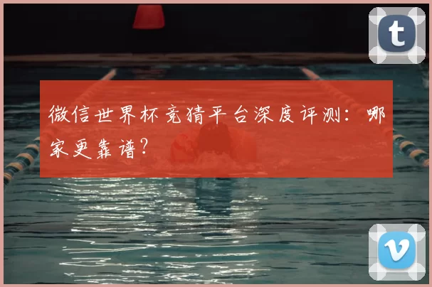 微信世界杯竞猜平台深度评测：哪家更靠谱？