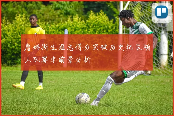 詹姆斯生涯总得分突破历史纪录湖人队赛季前景分析