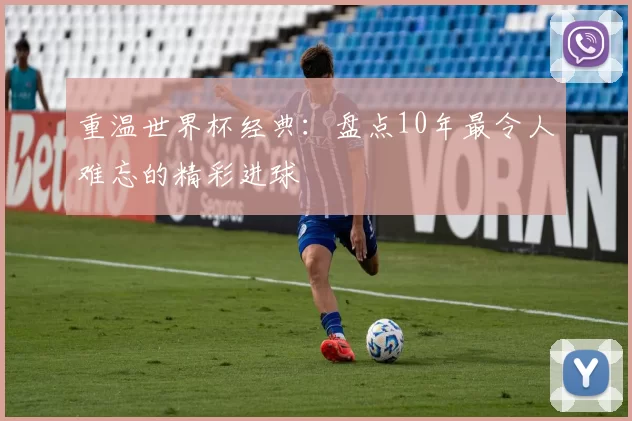 重温世界杯经典:盘点10年最令人难忘的精彩进球