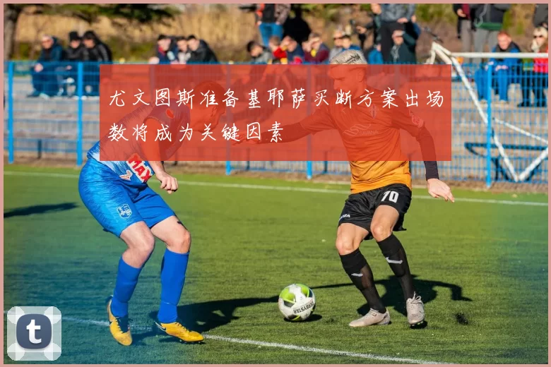 尤文图斯准备基耶萨买断方案出场数将成为关键因素