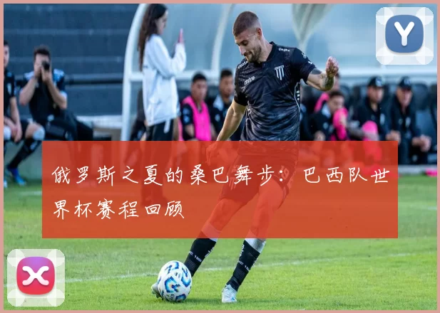 俄罗斯之夏的桑巴舞步:巴西队世界杯赛程回顾