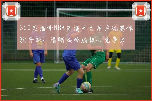 360无插件NBA直播平台用户观赛体验升级，清晰流畅成核心竞争力