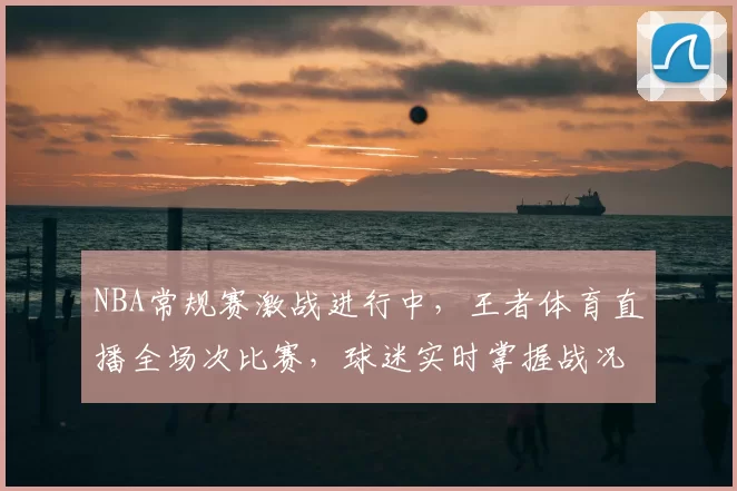 NBA常规赛激战进行中，王者体育直播全场次比赛，球迷实时掌握战况