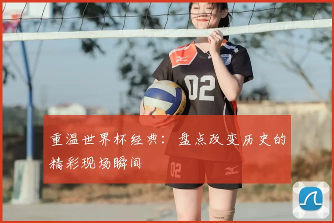 重温世界杯经典：盘点改变历史的精彩现场瞬间